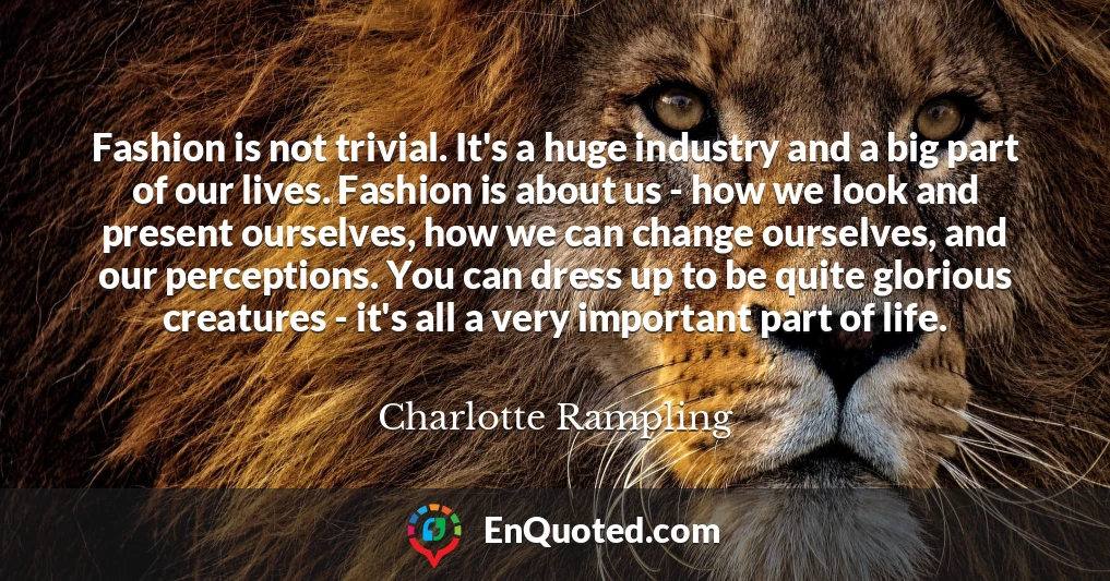 Fashion is not trivial. It's a huge industry and a big part of our lives. Fashion is about us - how we look and present ourselves, how we can change ourselves, and our perceptions. You can dress up to be quite glorious creatures - it's all a very important part of life.