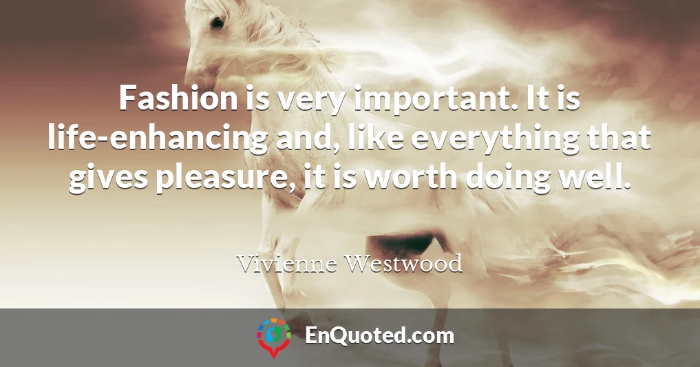Fashion is very important. It is life-enhancing and, like everything that gives pleasure, it is worth doing well.