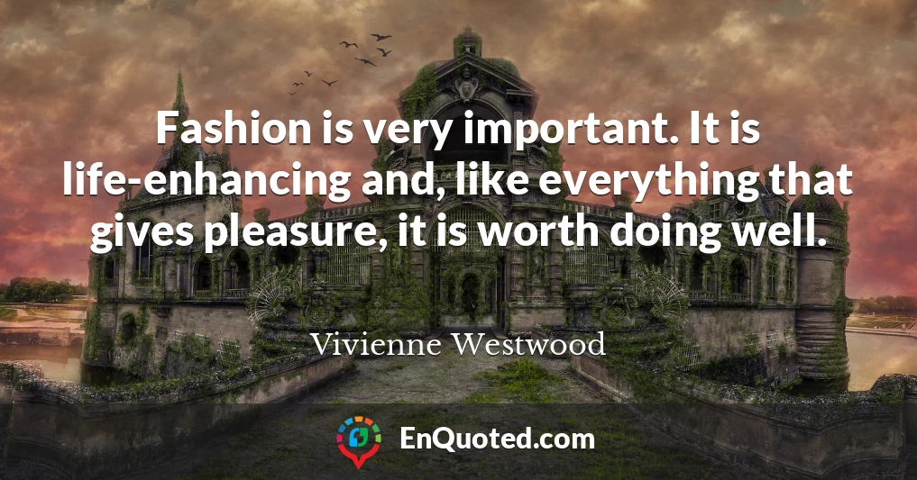 Fashion is very important. It is life-enhancing and, like everything that gives pleasure, it is worth doing well.