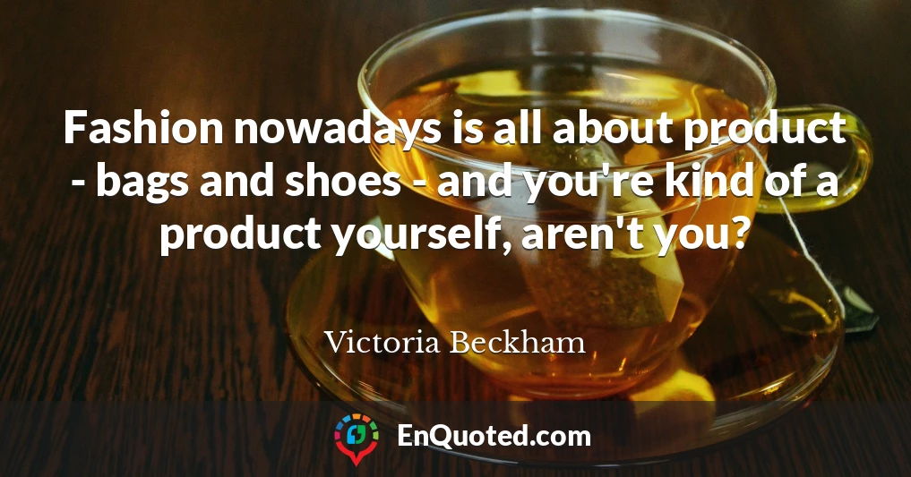 Fashion nowadays is all about product - bags and shoes - and you're kind of a product yourself, aren't you?