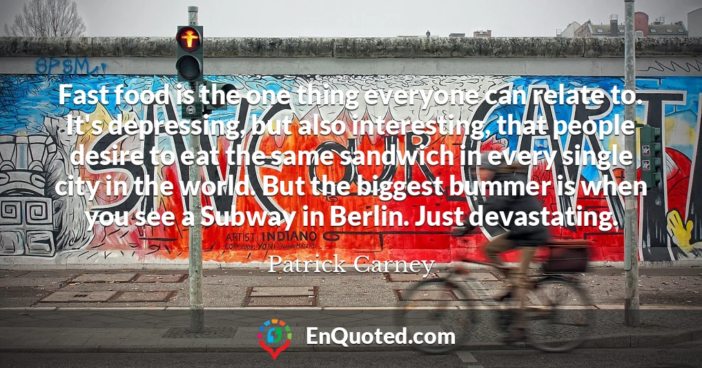 Fast food is the one thing everyone can relate to. It's depressing, but also interesting, that people desire to eat the same sandwich in every single city in the world. But the biggest bummer is when you see a Subway in Berlin. Just devastating.
