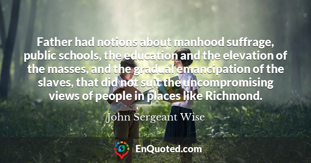 Father had notions about manhood suffrage, public schools, the education and the elevation of the masses, and the gradual emancipation of the slaves, that did not suit the uncompromising views of people in places like Richmond.