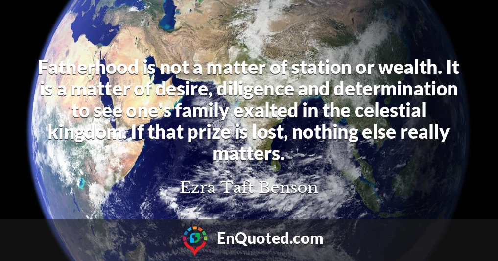 Fatherhood is not a matter of station or wealth. It is a matter of desire, diligence and determination to see one's family exalted in the celestial kingdom. If that prize is lost, nothing else really matters.