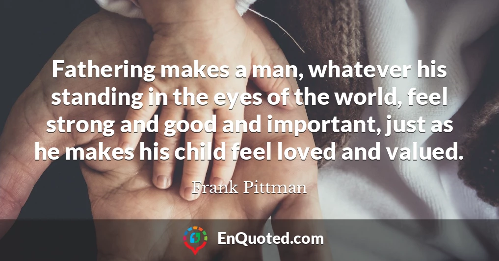 Fathering makes a man, whatever his standing in the eyes of the world, feel strong and good and important, just as he makes his child feel loved and valued.