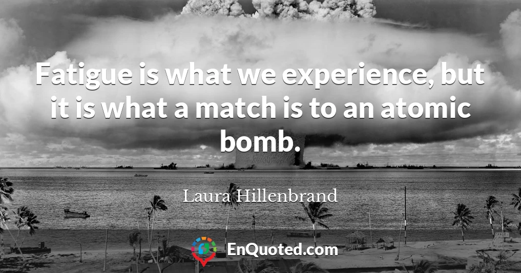 Fatigue is what we experience, but it is what a match is to an atomic bomb.