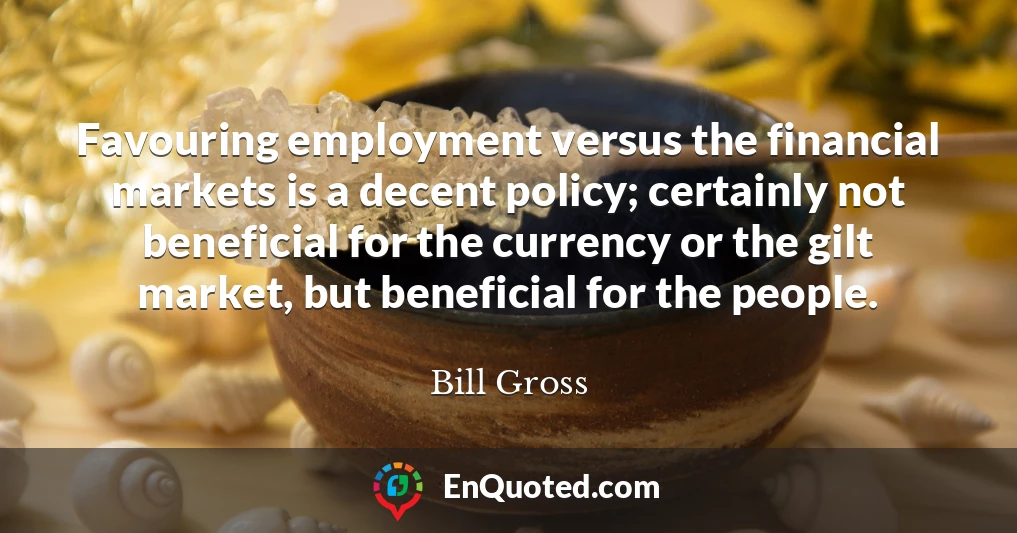 Favouring employment versus the financial markets is a decent policy; certainly not beneficial for the currency or the gilt market, but beneficial for the people.