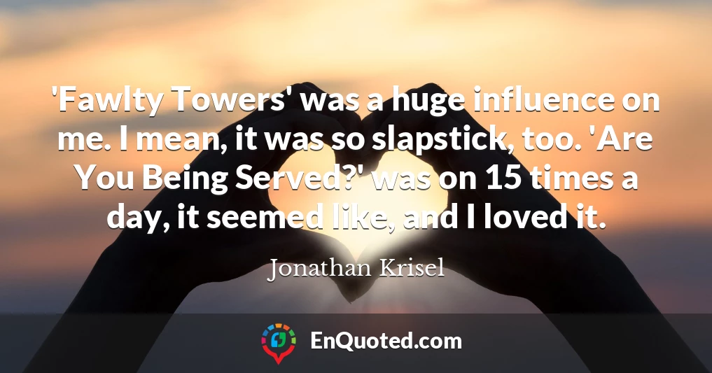 'Fawlty Towers' was a huge influence on me. I mean, it was so slapstick, too. 'Are You Being Served?' was on 15 times a day, it seemed like, and I loved it.