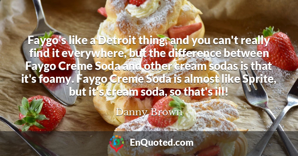 Faygo's like a Detroit thing, and you can't really find it everywhere, but the difference between Faygo Creme Soda and other cream sodas is that it's foamy. Faygo Creme Soda is almost like Sprite, but it's cream soda, so that's ill!