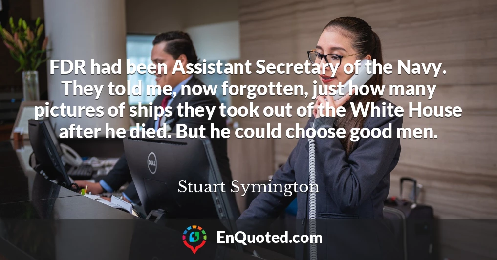 FDR had been Assistant Secretary of the Navy. They told me, now forgotten, just how many pictures of ships they took out of the White House after he died. But he could choose good men.