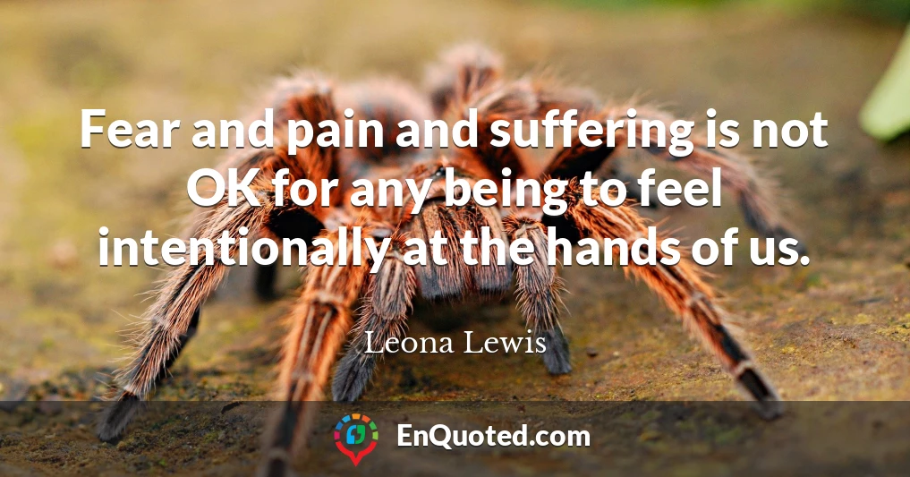 Fear and pain and suffering is not OK for any being to feel intentionally at the hands of us.