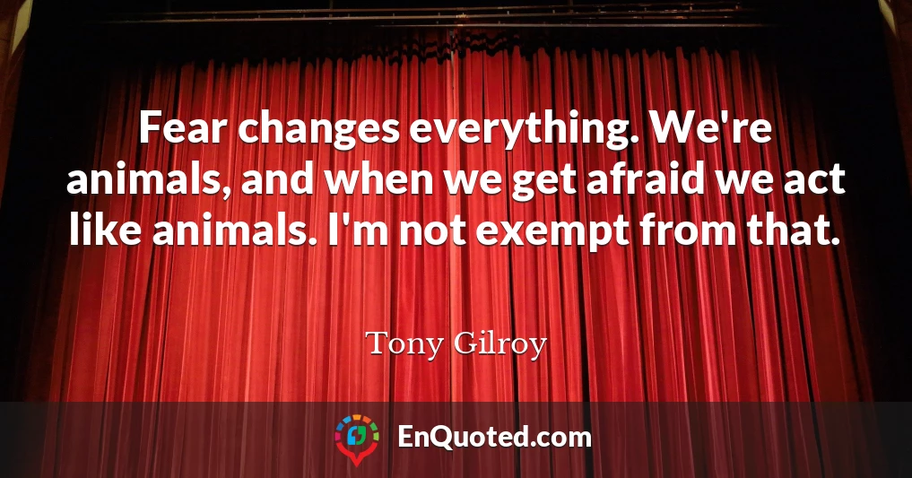 Fear changes everything. We're animals, and when we get afraid we act like animals. I'm not exempt from that.