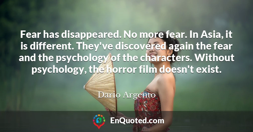 Fear has disappeared. No more fear. In Asia, it is different. They've discovered again the fear and the psychology of the characters. Without psychology, the horror film doesn't exist.