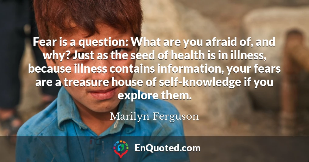 Fear is a question: What are you afraid of, and why? Just as the seed of health is in illness, because illness contains information, your fears are a treasure house of self-knowledge if you explore them.