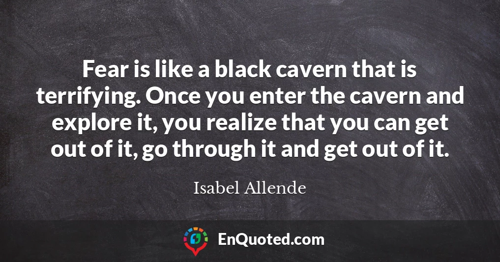 Fear is like a black cavern that is terrifying. Once you enter the cavern and explore it, you realize that you can get out of it, go through it and get out of it.