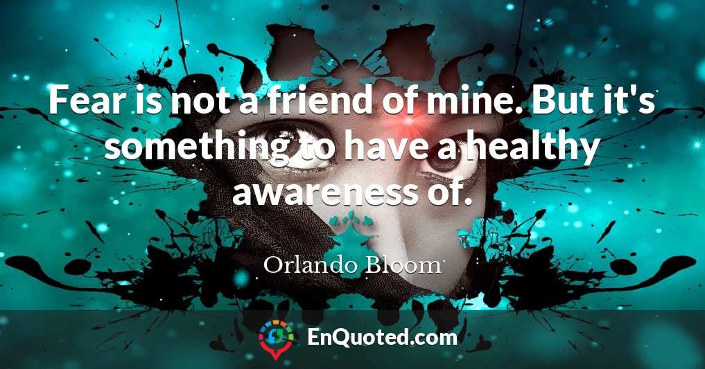 Fear is not a friend of mine. But it's something to have a healthy awareness of.