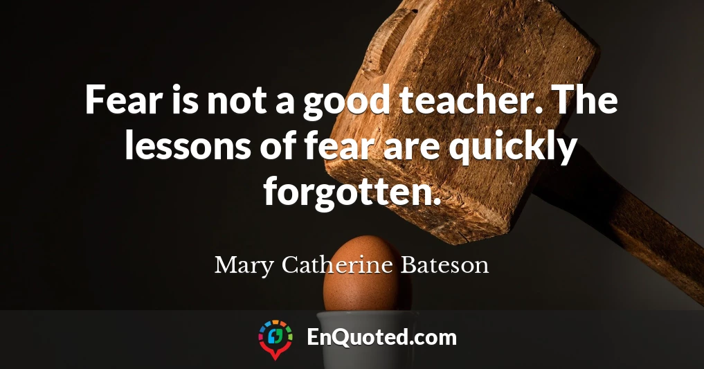 Fear is not a good teacher. The lessons of fear are quickly forgotten.