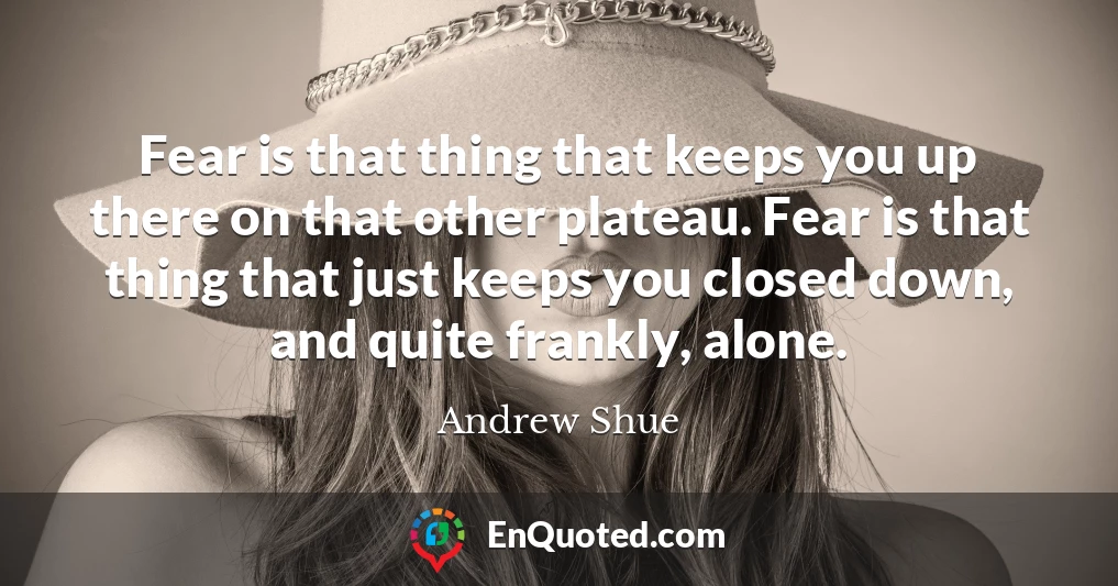 Fear is that thing that keeps you up there on that other plateau. Fear is that thing that just keeps you closed down, and quite frankly, alone.