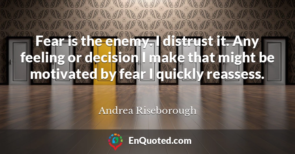 Fear is the enemy. I distrust it. Any feeling or decision I make that might be motivated by fear I quickly reassess.
