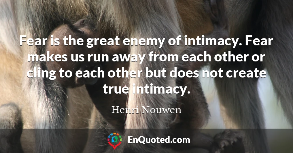 Fear is the great enemy of intimacy. Fear makes us run away from each other or cling to each other but does not create true intimacy.