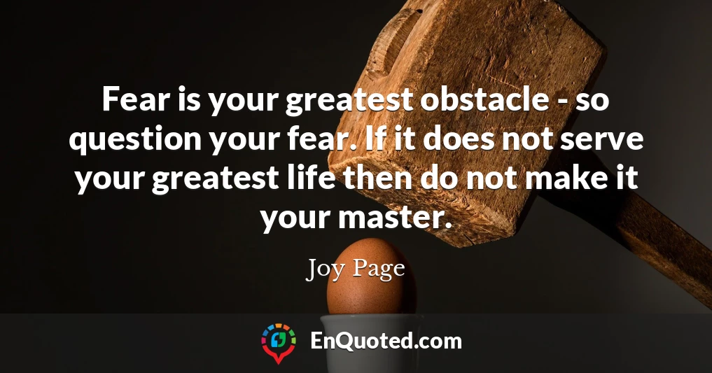 Fear is your greatest obstacle - so question your fear. If it does not serve your greatest life then do not make it your master.