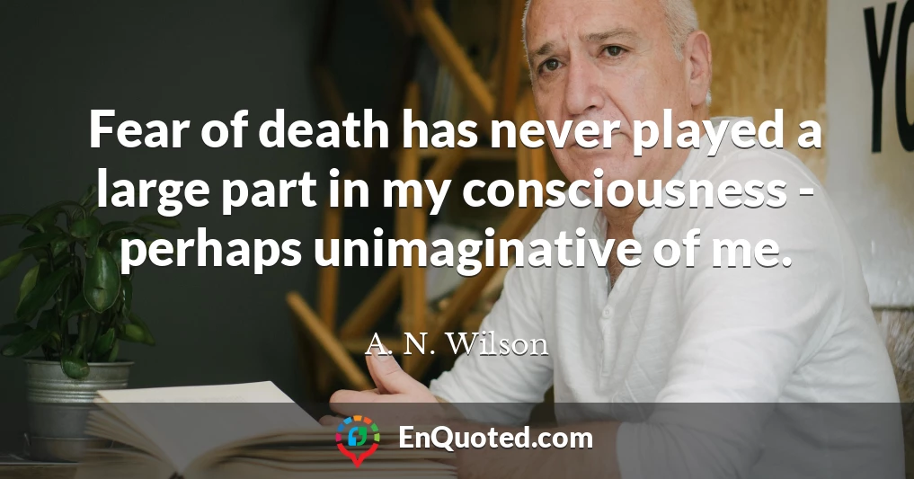 Fear of death has never played a large part in my consciousness - perhaps unimaginative of me.