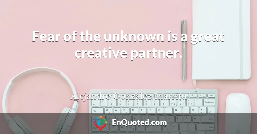 Fear of the unknown is a great creative partner.