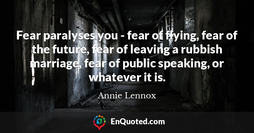 Fear paralyses you - fear of flying, fear of the future, fear of leaving a rubbish marriage, fear of public speaking, or whatever it is.