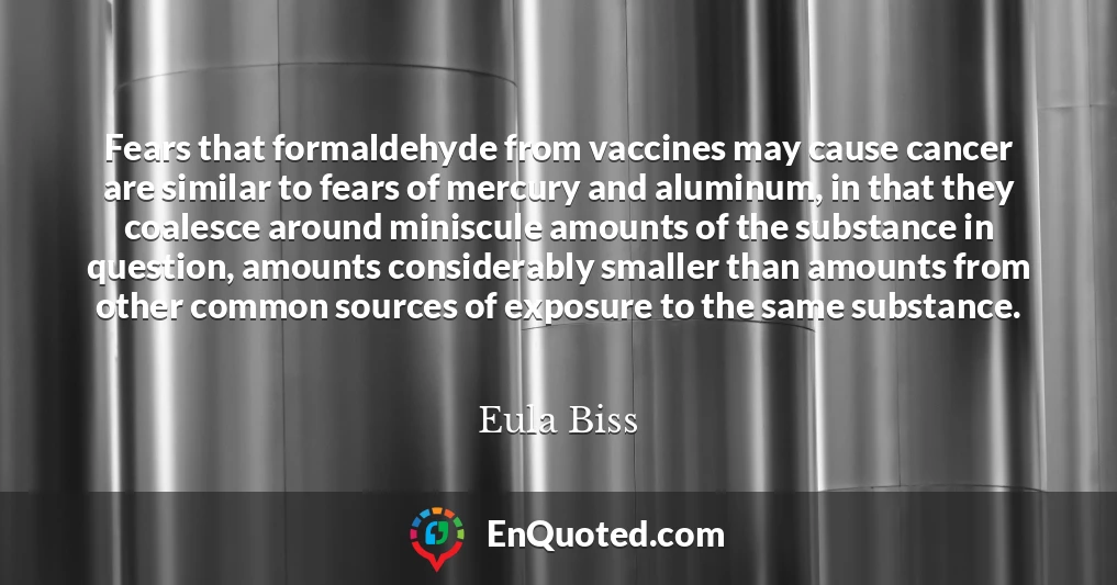 Fears that formaldehyde from vaccines may cause cancer are similar to fears of mercury and aluminum, in that they coalesce around miniscule amounts of the substance in question, amounts considerably smaller than amounts from other common sources of exposure to the same substance.