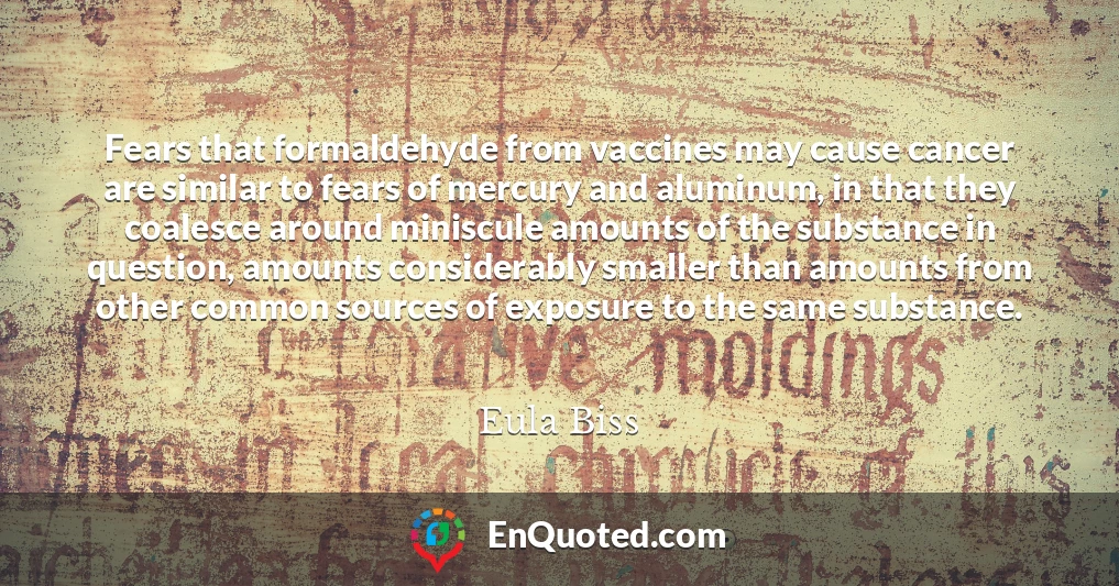 Fears that formaldehyde from vaccines may cause cancer are similar to fears of mercury and aluminum, in that they coalesce around miniscule amounts of the substance in question, amounts considerably smaller than amounts from other common sources of exposure to the same substance.