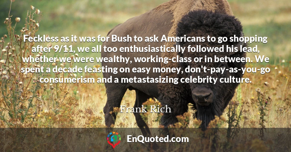 Feckless as it was for Bush to ask Americans to go shopping after 9/11, we all too enthusiastically followed his lead, whether we were wealthy, working-class or in between. We spent a decade feasting on easy money, don't-pay-as-you-go consumerism and a metastasizing celebrity culture.