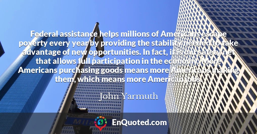 Federal assistance helps millions of Americans escape poverty every year by providing the stability needed to take advantage of new opportunities. In fact, it is our safety net that allows full participation in the economy. More Americans purchasing goods means more Americans making them, which means more American jobs.