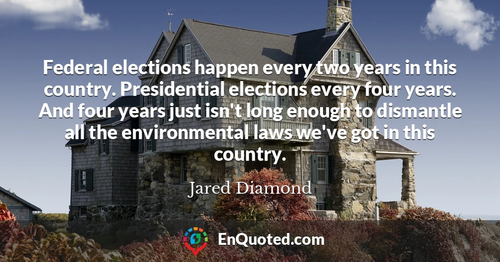 Federal elections happen every two years in this country. Presidential elections every four years. And four years just isn't long enough to dismantle all the environmental laws we've got in this country.
