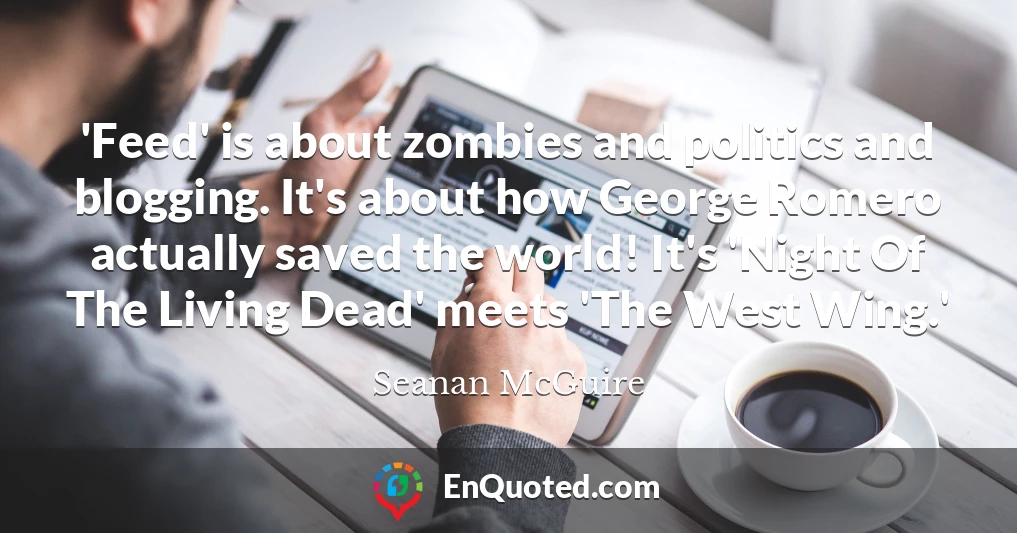 'Feed' is about zombies and politics and blogging. It's about how George Romero actually saved the world! It's 'Night Of The Living Dead' meets 'The West Wing.'
