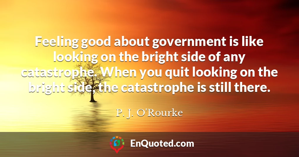 Feeling good about government is like looking on the bright side of any catastrophe. When you quit looking on the bright side, the catastrophe is still there.