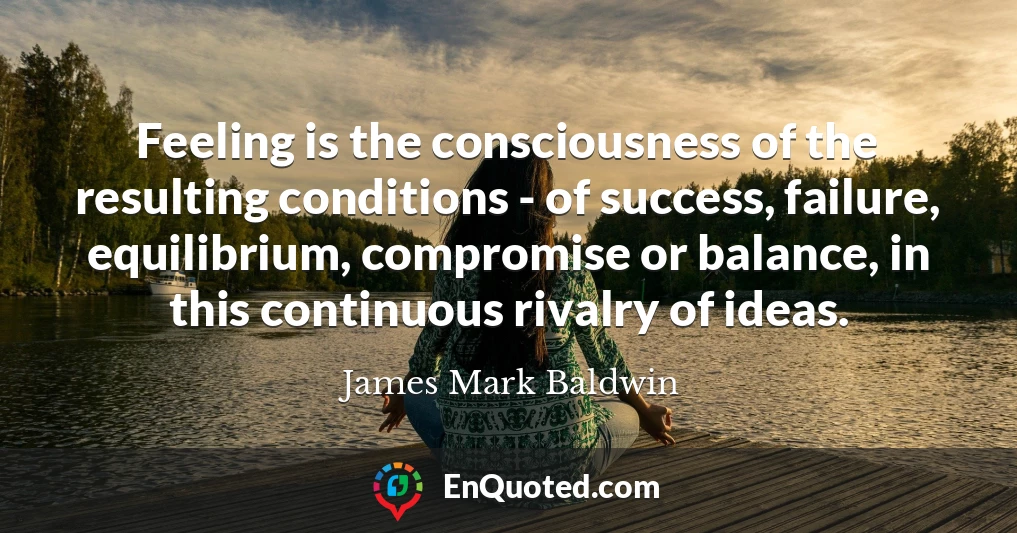 Feeling is the consciousness of the resulting conditions - of success, failure, equilibrium, compromise or balance, in this continuous rivalry of ideas.