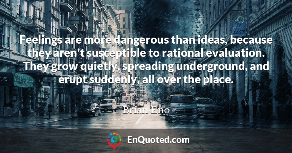 Feelings are more dangerous than ideas, because they aren't susceptible to rational evaluation. They grow quietly, spreading underground, and erupt suddenly, all over the place.