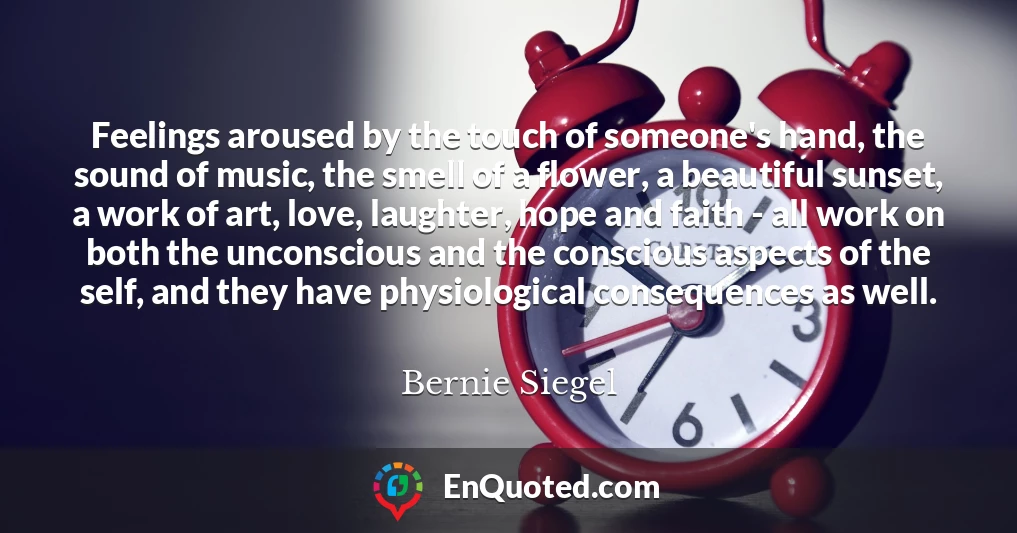 Feelings aroused by the touch of someone's hand, the sound of music, the smell of a flower, a beautiful sunset, a work of art, love, laughter, hope and faith - all work on both the unconscious and the conscious aspects of the self, and they have physiological consequences as well.