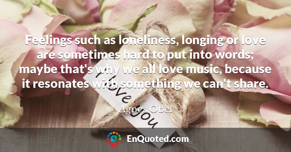 Feelings such as loneliness, longing or love are sometimes hard to put into words; maybe that's why we all love music, because it resonates with something we can't share.