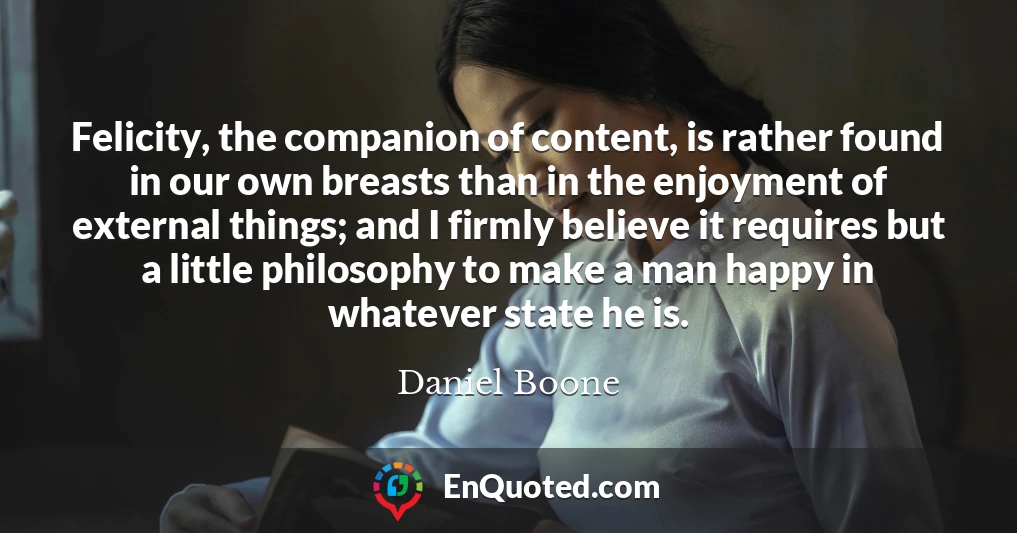 Felicity, the companion of content, is rather found in our own breasts than in the enjoyment of external things; and I firmly believe it requires but a little philosophy to make a man happy in whatever state he is.