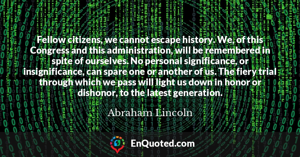 Fellow citizens, we cannot escape history. We, of this Congress and this administration, will be remembered in spite of ourselves. No personal significance, or insignificance, can spare one or another of us. The fiery trial through which we pass will light us down in honor or dishonor, to the latest generation.