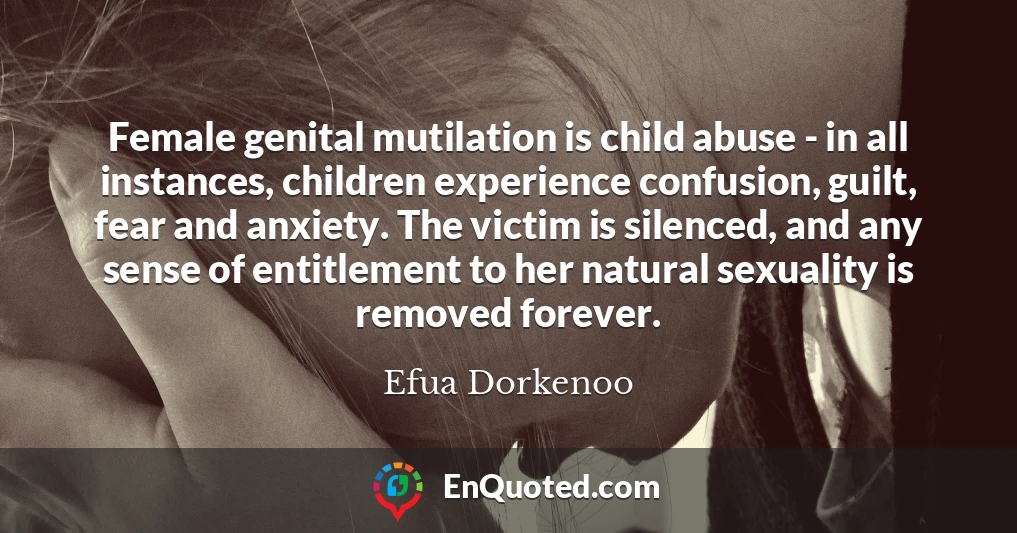 Female genital mutilation is child abuse - in all instances, children experience confusion, guilt, fear and anxiety. The victim is silenced, and any sense of entitlement to her natural sexuality is removed forever.