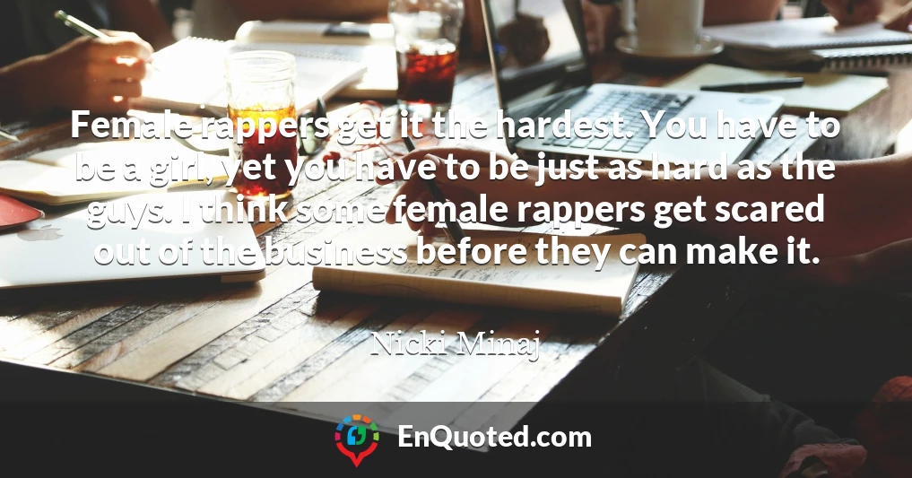 Female rappers get it the hardest. You have to be a girl, yet you have to be just as hard as the guys. I think some female rappers get scared out of the business before they can make it.
