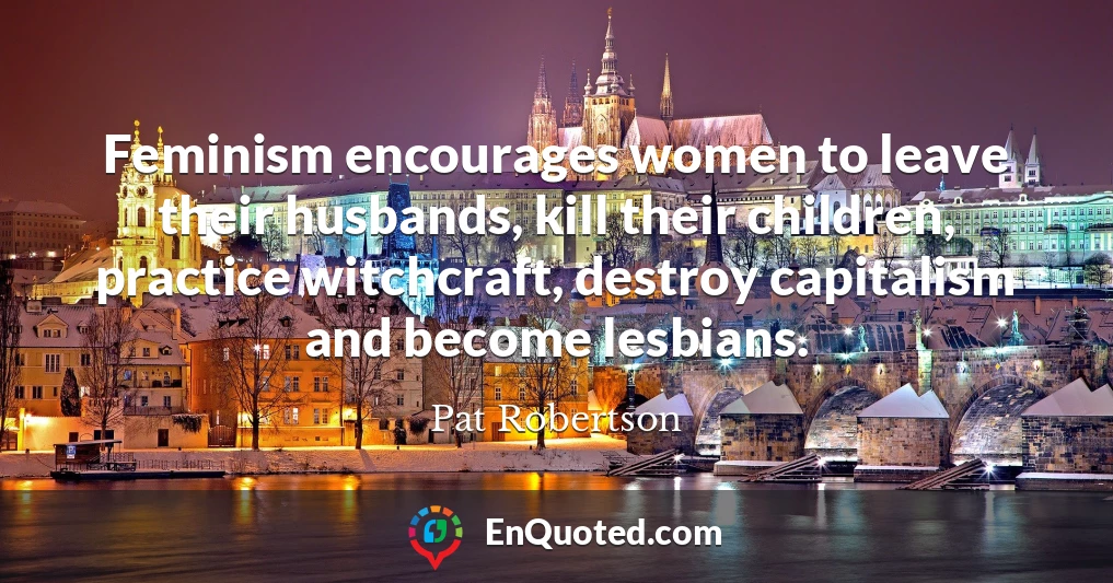 Feminism encourages women to leave their husbands, kill their children, practice witchcraft, destroy capitalism and become lesbians.