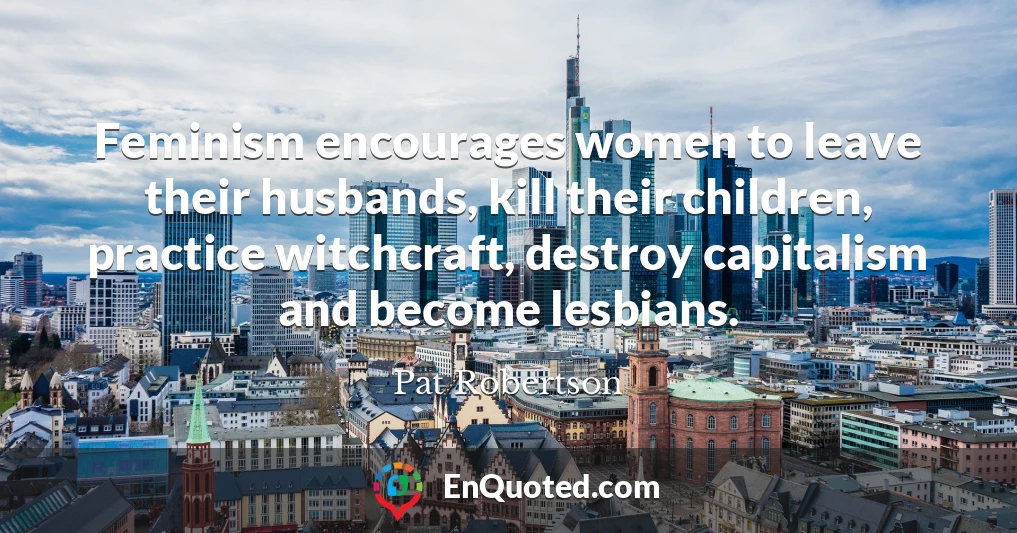 Feminism encourages women to leave their husbands, kill their children, practice witchcraft, destroy capitalism and become lesbians.