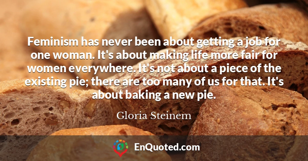 Feminism has never been about getting a job for one woman. It's about making life more fair for women everywhere. It's not about a piece of the existing pie; there are too many of us for that. It's about baking a new pie.