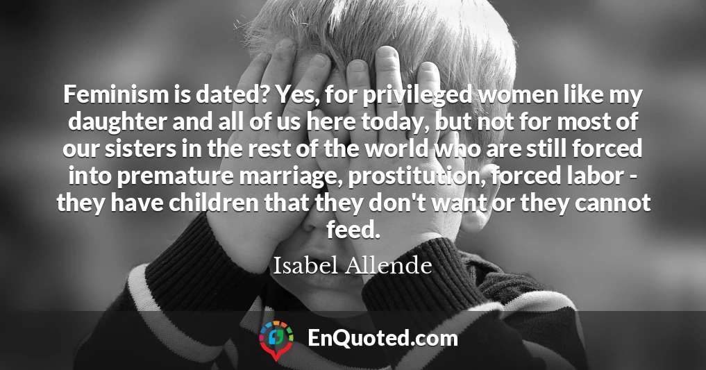 Feminism is dated? Yes, for privileged women like my daughter and all of us here today, but not for most of our sisters in the rest of the world who are still forced into premature marriage, prostitution, forced labor - they have children that they don't want or they cannot feed.