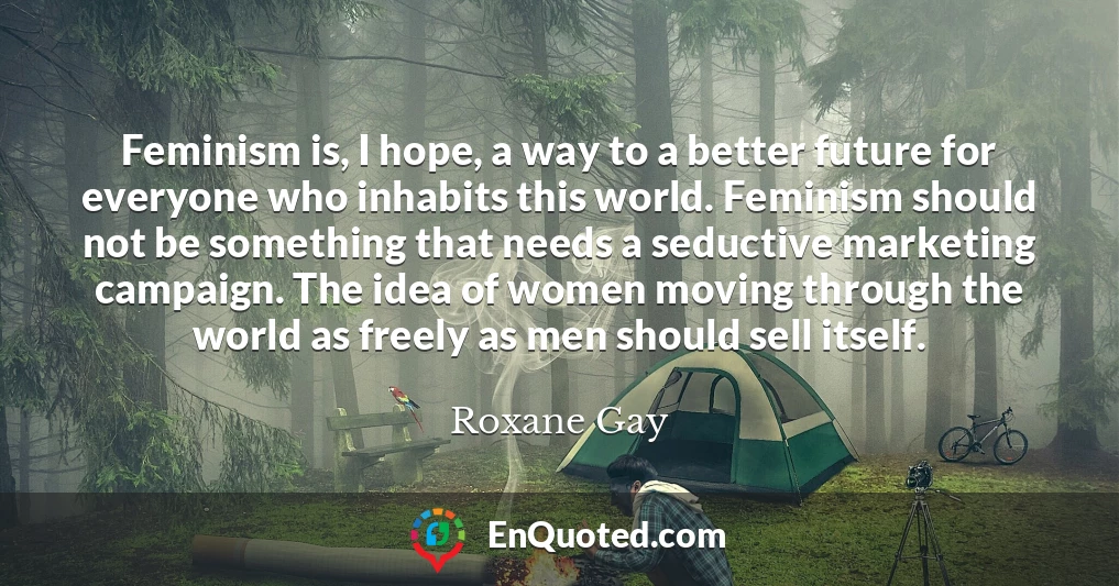 Feminism is, I hope, a way to a better future for everyone who inhabits this world. Feminism should not be something that needs a seductive marketing campaign. The idea of women moving through the world as freely as men should sell itself.