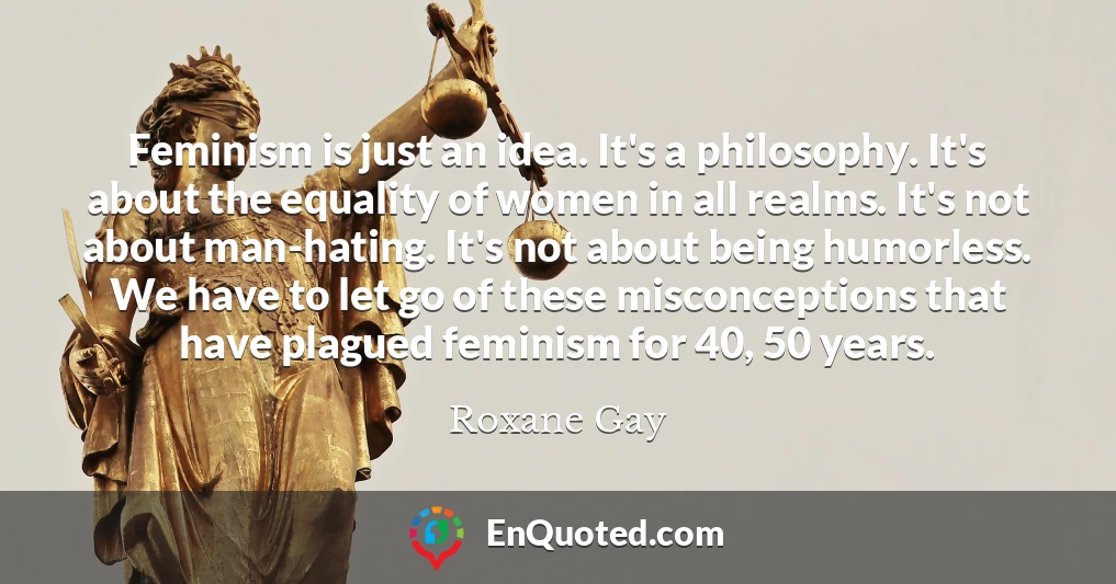 Feminism is just an idea. It's a philosophy. It's about the equality of women in all realms. It's not about man-hating. It's not about being humorless. We have to let go of these misconceptions that have plagued feminism for 40, 50 years.