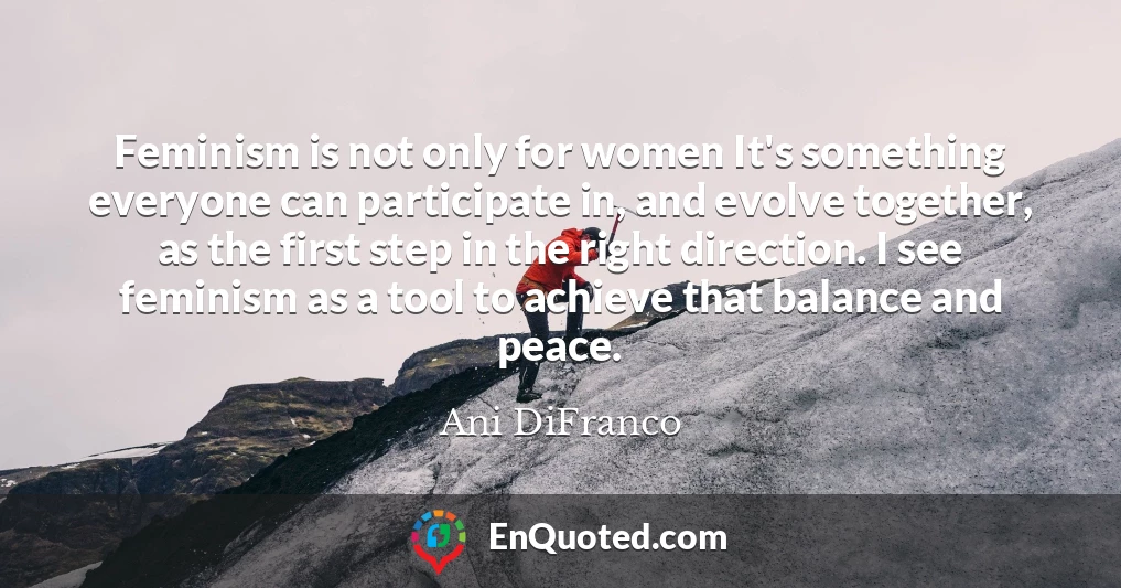 Feminism is not only for women It's something everyone can participate in, and evolve together, as the first step in the right direction. I see feminism as a tool to achieve that balance and peace.