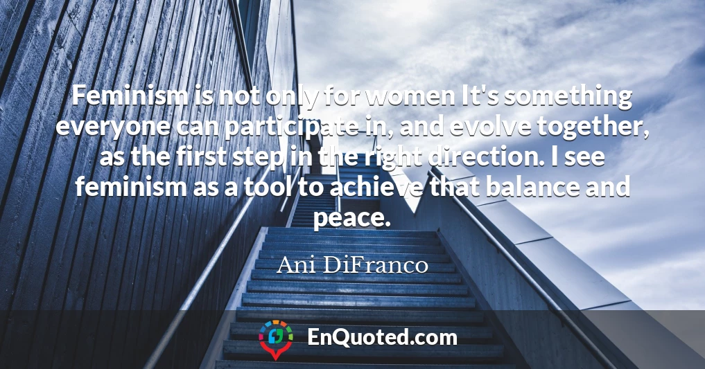 Feminism is not only for women It's something everyone can participate in, and evolve together, as the first step in the right direction. I see feminism as a tool to achieve that balance and peace.